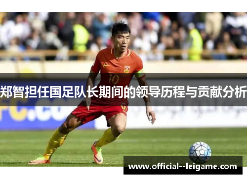 郑智担任国足队长期间的领导历程与贡献分析 郑智担任国足队长期间的领导历程与贡献分析