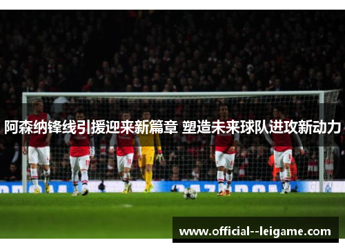阿森纳锋线引援迎来新篇章 塑造未来球队进攻新动力
