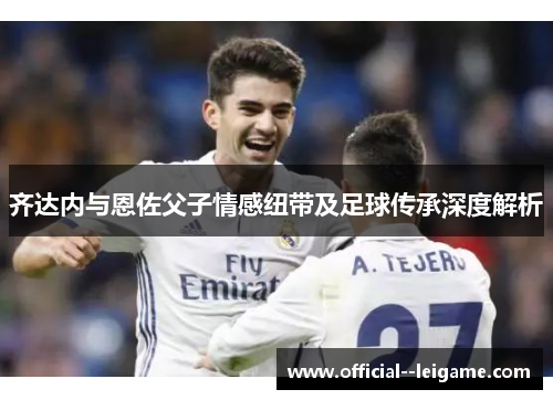 齐达内与恩佐父子情感纽带及足球传承深度解析