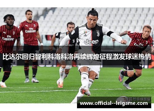 比达尔回归智利科洛科洛再续辉煌征程激发球迷热情