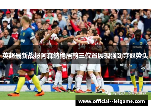 英超最新战报阿森纳稳居前三位置展现强劲夺冠势头