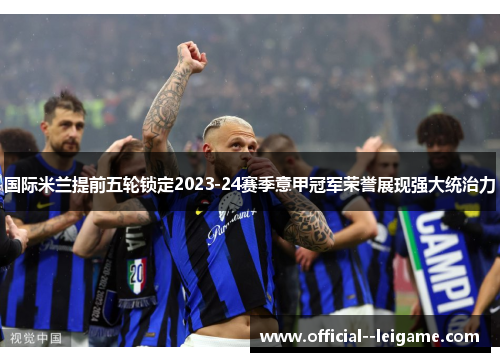 国际米兰提前五轮锁定2023-24赛季意甲冠军荣誉展现强大统治力